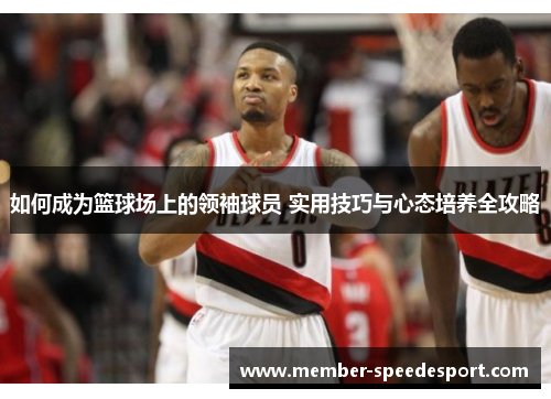 如何成为篮球场上的领袖球员 实用技巧与心态培养全攻略