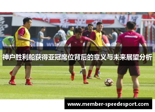 神户胜利船获得亚冠席位背后的意义与未来展望分析
