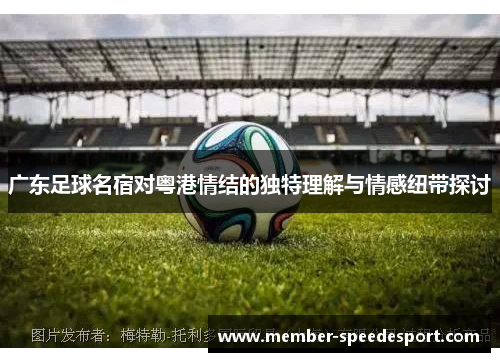 广东足球名宿对粤港情结的独特理解与情感纽带探讨