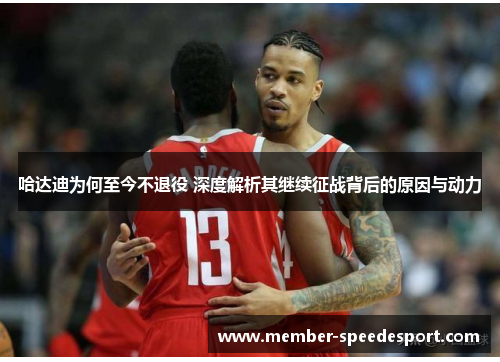 哈达迪为何至今不退役 深度解析其继续征战背后的原因与动力 哈达迪为何至今不退役 深度解析其继续征战背后的原因与动力