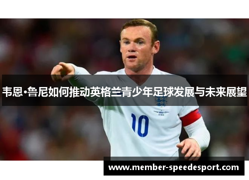 韦恩·鲁尼如何推动英格兰青少年足球发展与未来展望 韦恩·鲁尼如何推动英格兰青少年足球发展与未来展望